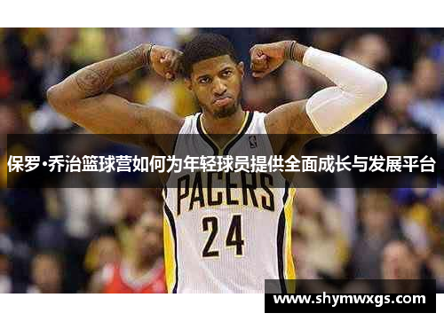 保罗·乔治篮球营如何为年轻球员提供全面成长与发展平台