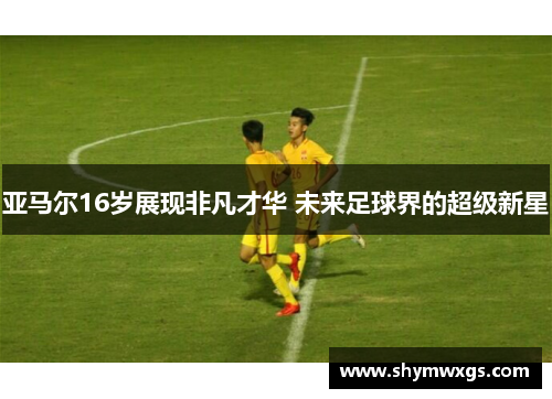 亚马尔16岁展现非凡才华 未来足球界的超级新星
