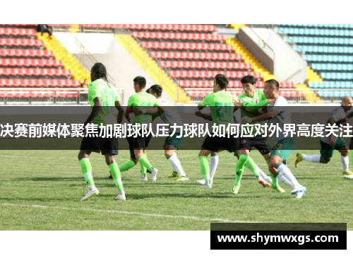 决赛前媒体聚焦加剧球队压力球队如何应对外界高度关注