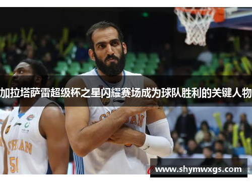加拉塔萨雷超级杯之星闪耀赛场成为球队胜利的关键人物