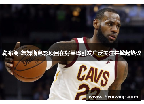 勒布朗·詹姆斯电影项目在好莱坞引发广泛关注并掀起热议