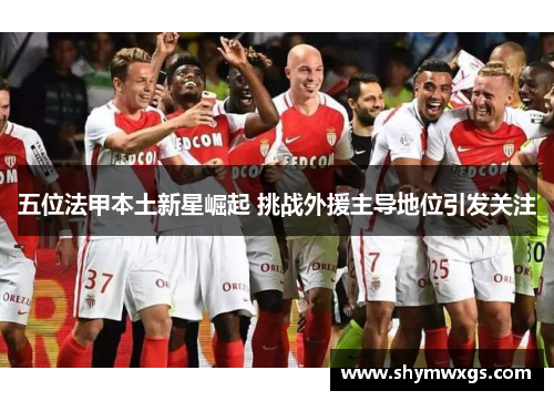 五位法甲本土新星崛起 挑战外援主导地位引发关注
