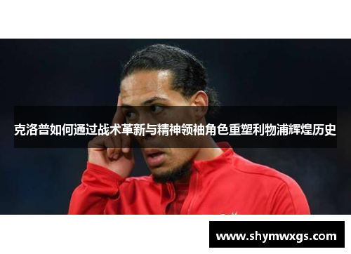 克洛普如何通过战术革新与精神领袖角色重塑利物浦辉煌历史