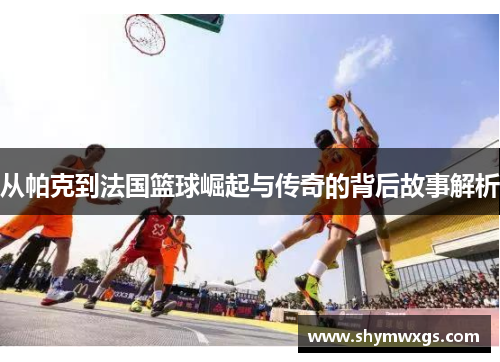 从帕克到法国篮球崛起与传奇的背后故事解析