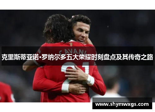 克里斯蒂亚诺·罗纳尔多五大荣耀时刻盘点及其传奇之路