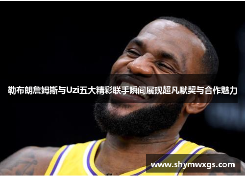 勒布朗詹姆斯与Uzi五大精彩联手瞬间展现超凡默契与合作魅力