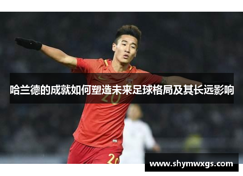 哈兰德的成就如何塑造未来足球格局及其长远影响