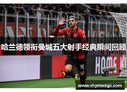 哈兰德领衔曼城五大射手经典瞬间回顾