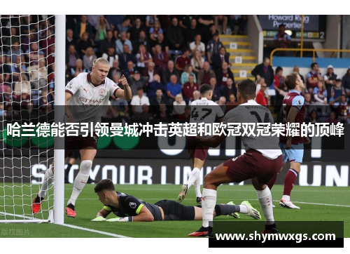 哈兰德能否引领曼城冲击英超和欧冠双冠荣耀的顶峰