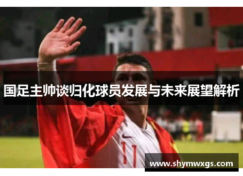国足主帅谈归化球员发展与未来展望解析