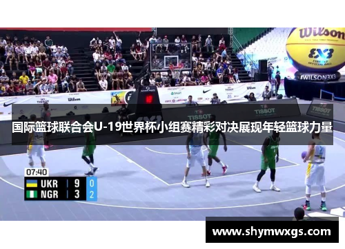 国际篮球联合会U-19世界杯小组赛精彩对决展现年轻篮球力量