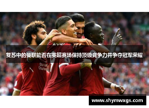 复苏中的曼联能否在英超赛场保持顶级竞争力并争夺冠军荣耀