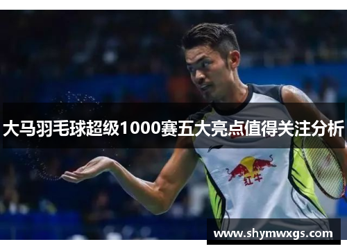 大马羽毛球超级1000赛五大亮点值得关注分析