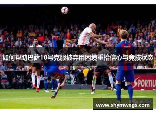 如何帮助巴萨10号克服被弃用困境重拾信心与竞技状态