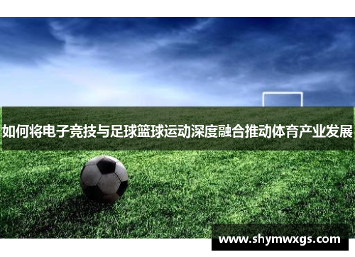 如何将电子竞技与足球篮球运动深度融合推动体育产业发展 如何将电子竞技与足球篮球运动深度融合推动体育产业发展