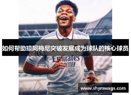 如何帮助琼阿梅尼突破发展成为球队的核心球员 如何帮助琼阿梅尼突破发展成为球队的核心球员