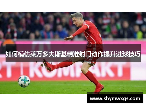 如何模仿莱万多夫斯基精准射门动作提升进球技巧 如何模仿莱万多夫斯基精准射门动作提升进球技巧