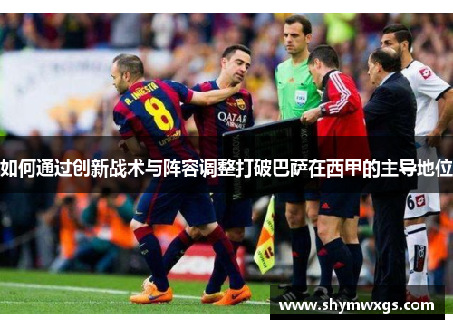 如何通过创新战术与阵容调整打破巴萨在西甲的主导地位 如何通过创新战术与阵容调整打破巴萨在西甲的主导地位