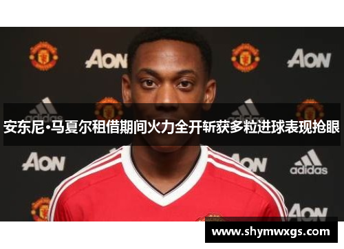 安东尼·马夏尔租借期间火力全开斩获多粒进球表现抢眼