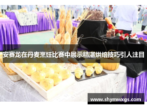 安赛龙在丹麦烹饪比赛中展示精湛烘焙技巧引人注目