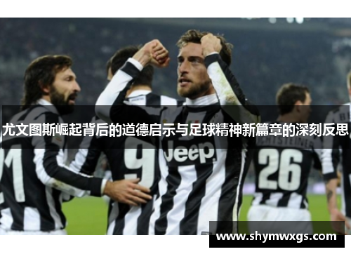 尤文图斯崛起背后的道德启示与足球精神新篇章的深刻反思 尤文图斯崛起背后的道德启示与足球精神新篇章的深刻反思