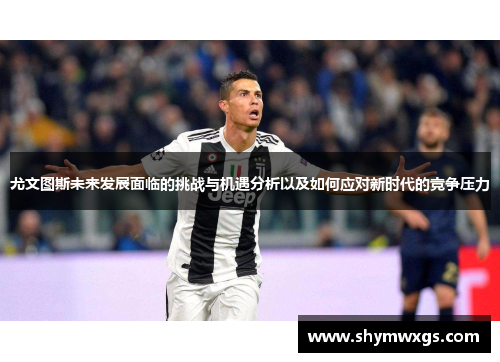 尤文图斯未来发展面临的挑战与机遇分析以及如何应对新时代的竞争压力 尤文图斯未来发展面临的挑战与机遇分析以及如何应对新时代的竞争压力